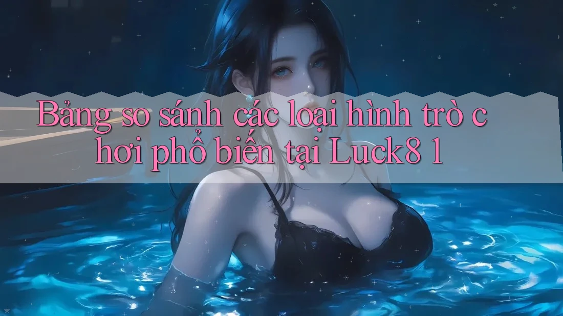 Bảng so sánh các loại hình trò chơi phổ biến tại Luck8 1