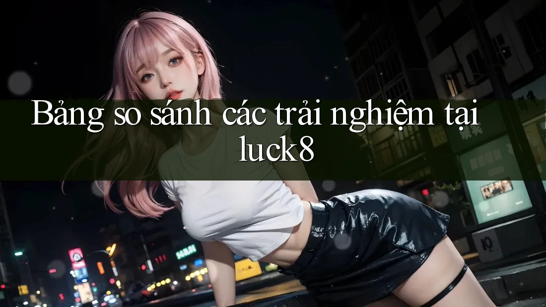 Bảng so sánh các trải nghiệm tại luck8