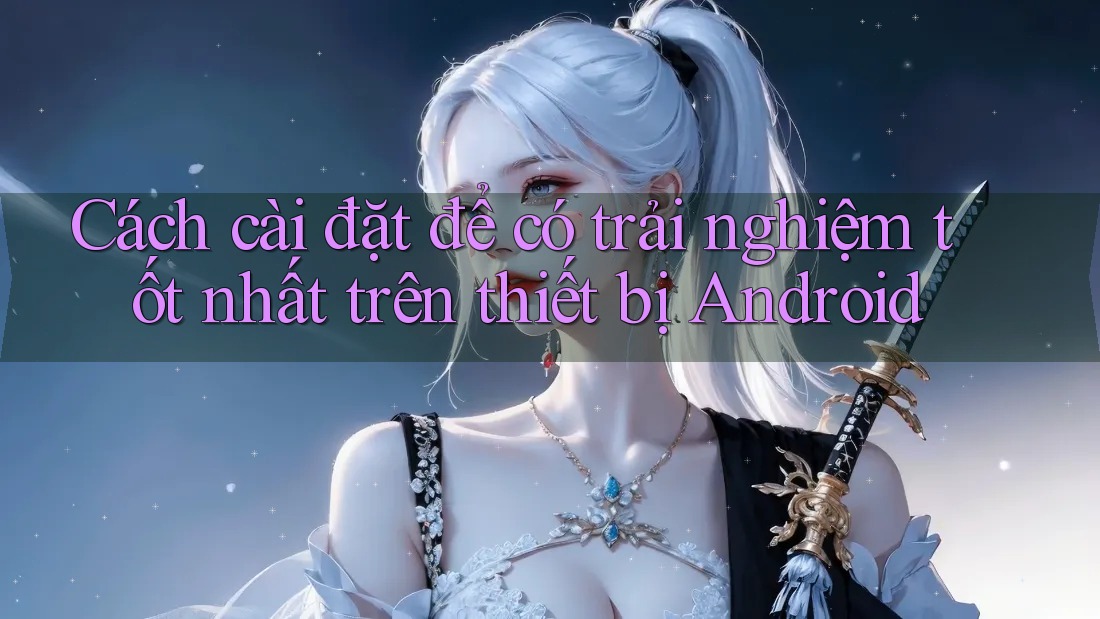 Cách cài đặt để có trải nghiệm tốt nhất trên thiết bị Android Cách cài đặt để có trải nghiệm tốt nhất trên thiết bị Android