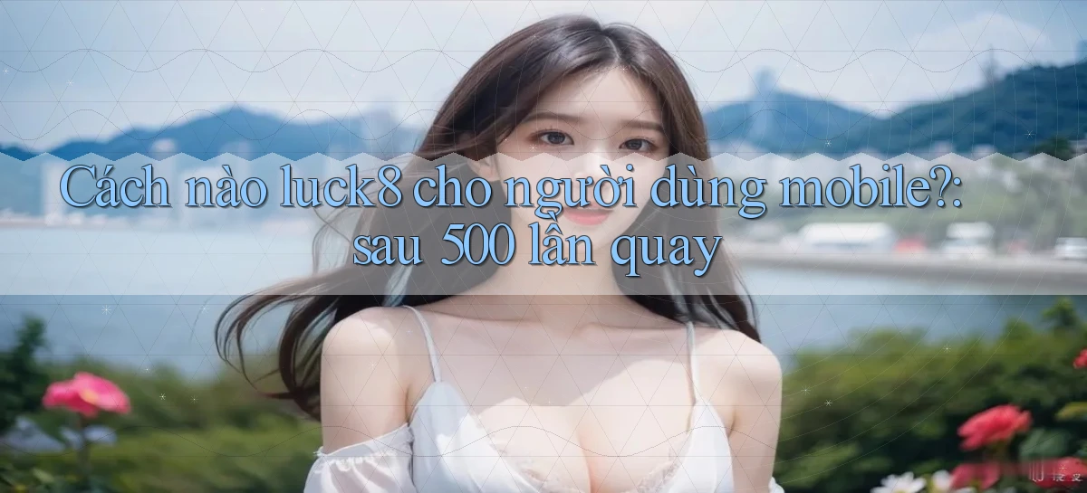 Cách nào luck8 cho người dùng mobile sau 500 lần quay