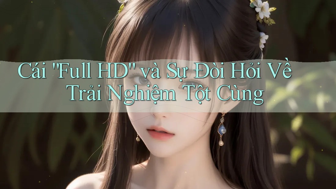 Cái “Full HD” và Sự Đòi Hỏi Về Trải Nghiệm Tột Cùng