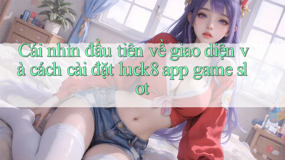 Cái nhìn đầu tiên về giao diện và cách cài đặt luck8 app game slot Cái nhìn đầu tiên về giao diện và cách cài đặt luck8 app game slot