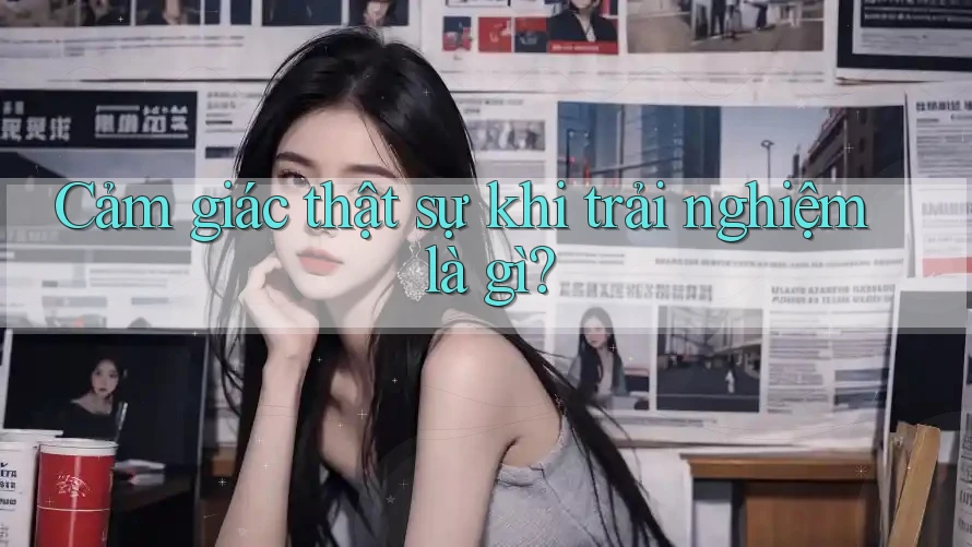 Cảm giác thật sự khi trải nghiệm là gì? Cảm giác thật sự khi trải nghiệm là gì?