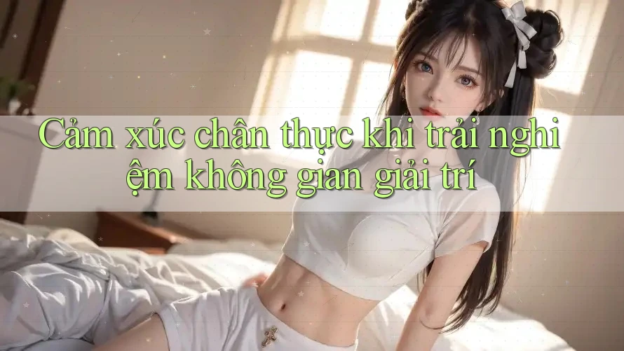 Cảm xúc chân thực khi trải nghiệm không gian giải trí
