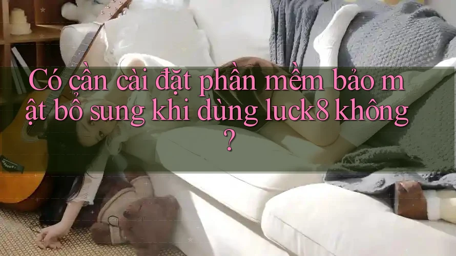 Có cần cài đặt phần mềm bảo mật bổ sung khi dùng luck8 không? Có cần cài đặt phần mềm bảo mật bổ sung khi dùng luck8 không?
