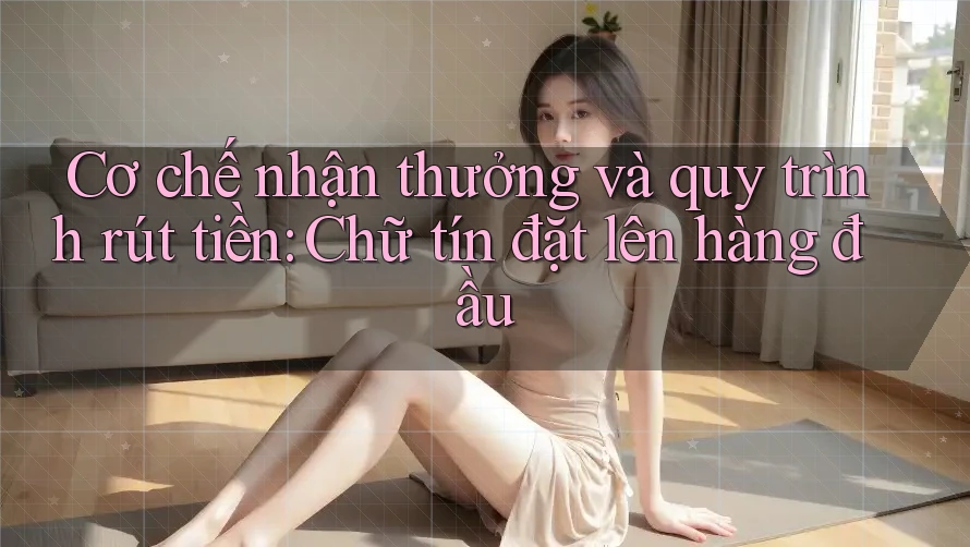 Cơ chế nhận thưởng và quy trình rút tiền: Chữ tín đặt lên hàng đầu