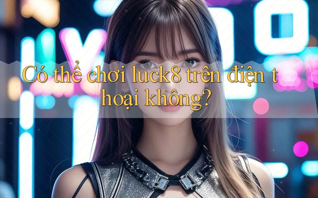 Có thể chơi Luck8 trên điện thoại không? Có thể chơi Luck8 trên điện thoại không?