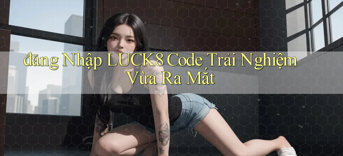 đăng nhập luck8 code trải nghiệm vừa ra mắt