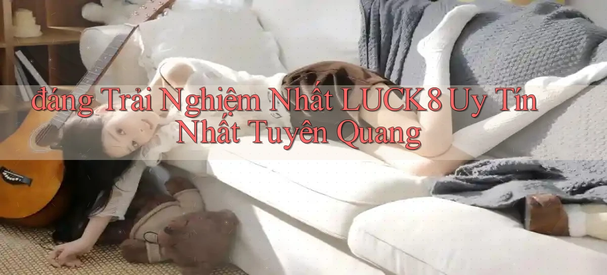 đáng trải nghiệm nhất luck8 uy tín nhất Tuyên Quang