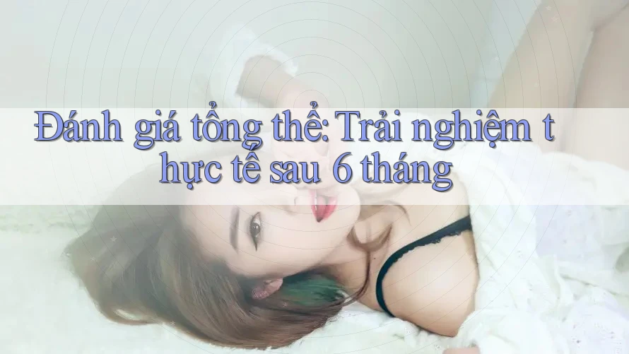 Đánh giá tổng thể: trải nghiệm thực tế sau 6 tháng Đánh giá tổng thể: trải nghiệm thực tế sau 6 tháng