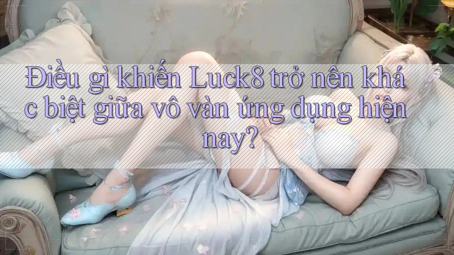 Điều gì khiến Luck8 trở nên khác biệt giữa vô vàn ứng dụng hiện nay?