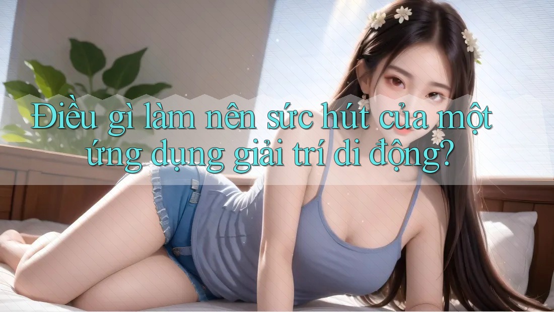 Điều gì làm nên sức hút của một ứng dụng giải trí di động? Điều gì làm nên sức hút của một ứng dụng giải trí di động?