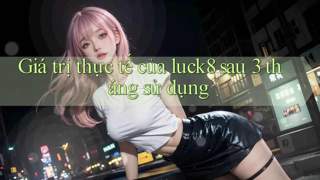 Giá trị thực tế của luck8 sau 3 tháng sử dụng Giá trị thực tế của luck8 sau 3 tháng sử dụng