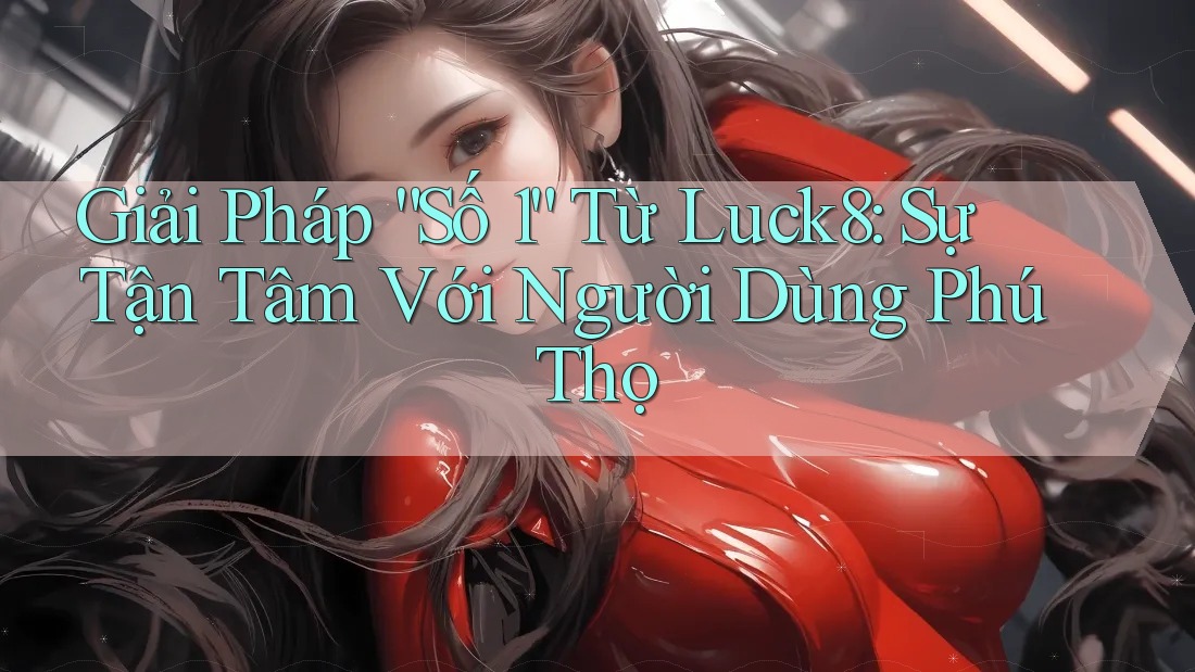 Giải Pháp “Số 1” Từ Luck8: Sự Tận Tâm Với Người Dùng Phú Thọ