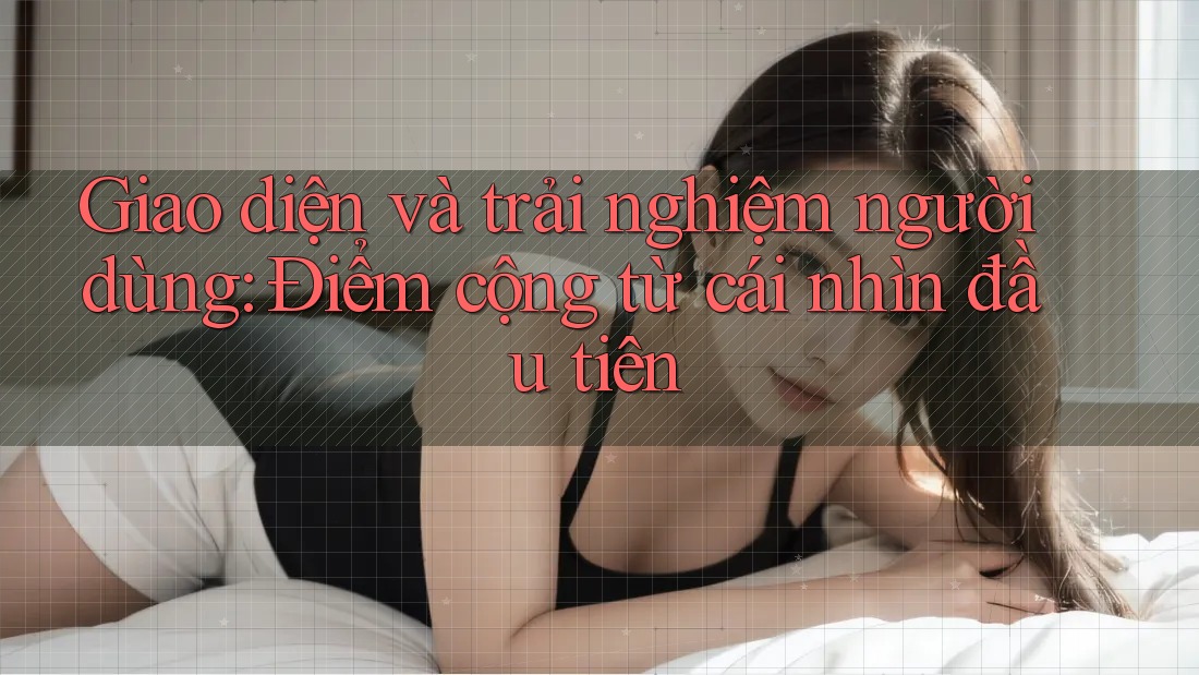 Giao diện và trải nghiệm người dùng: Điểm cộng từ cái nhìn đầu tiên Giao diện và trải nghiệm người dùng: Điểm cộng từ cái nhìn đầu tiên