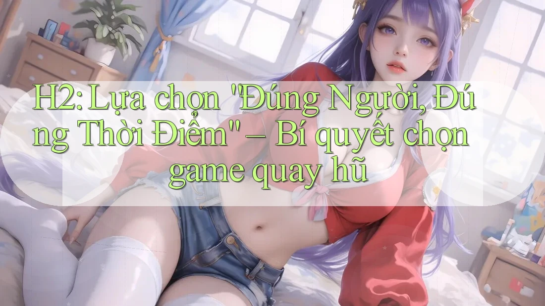 H2: Lựa chọn “Đúng Người, Đúng Thời Điểm” – Bí quyết chọn game quay hũ