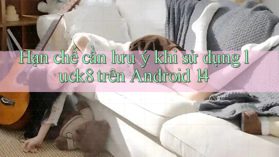 Hạn chế cần lưu ý khi sử dụng luck8 trên Android 14