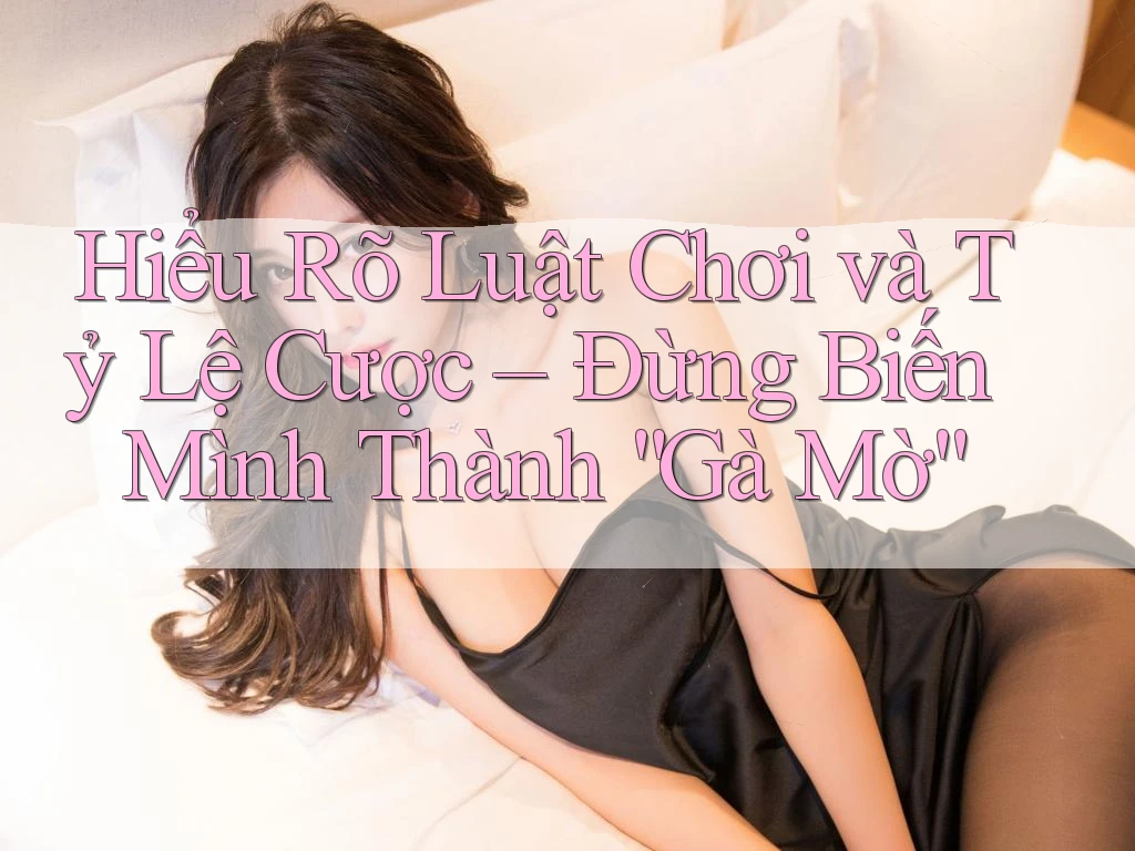 Hiểu Rõ Luật Chơi và Tỷ Lệ Cược – Đừng Biến Mình Thành “Gà Mờ”