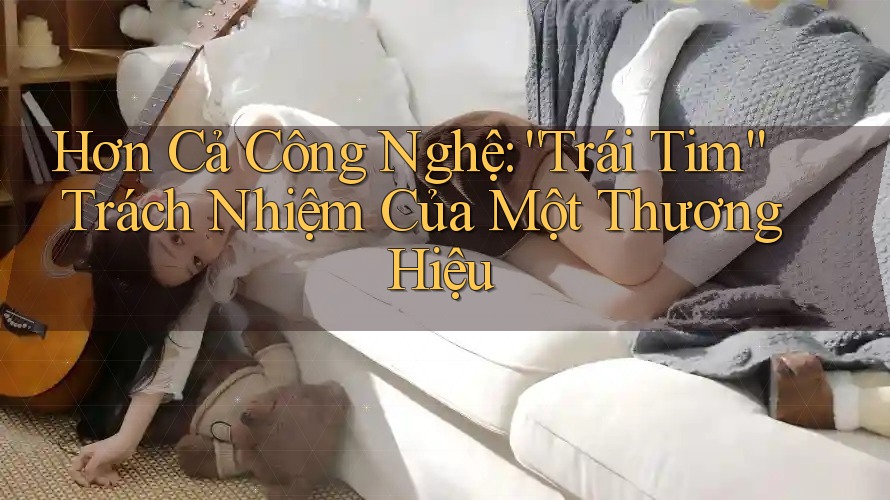 Hơn Cả Công Nghệ: “Trái Tim” Trách Nhiệm Của Một Thương Hiệu Hơn Cả Công Nghệ: “Trái Tim” Trách Nhiệm Của Một Thương Hiệu