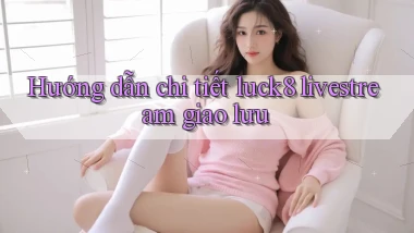 Hướng dẫn chi tiết luck8 livestream giao lưu