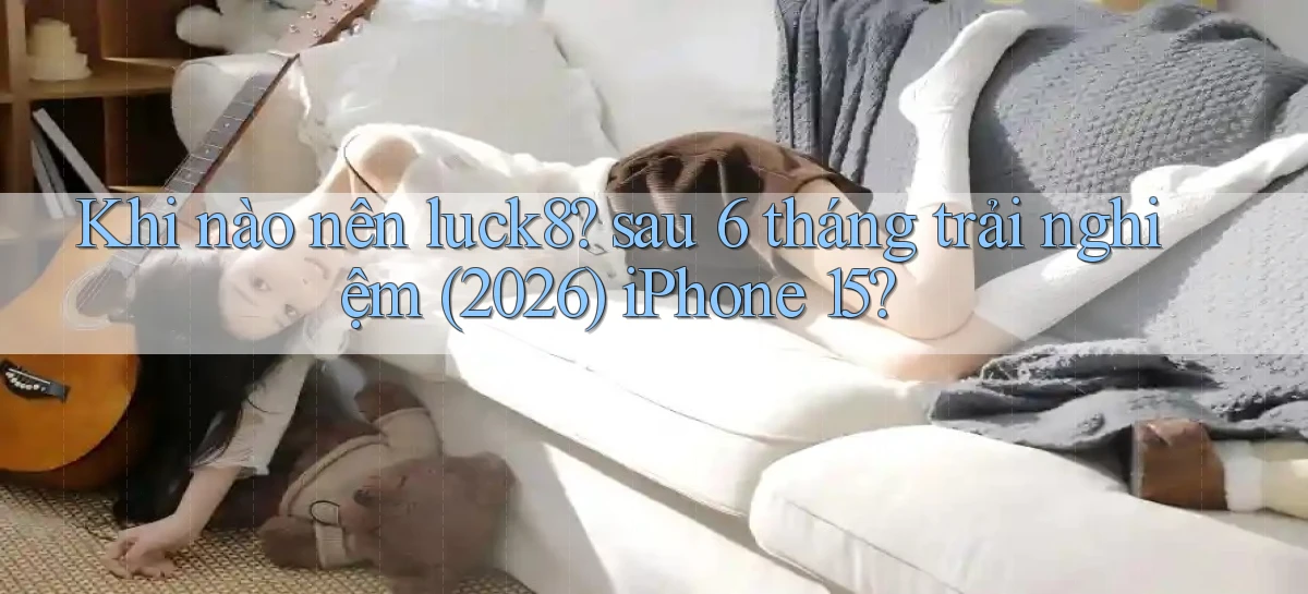 Khi nào nên luck8 sau 6 tháng trải nghiệm (2026) iPhone 15