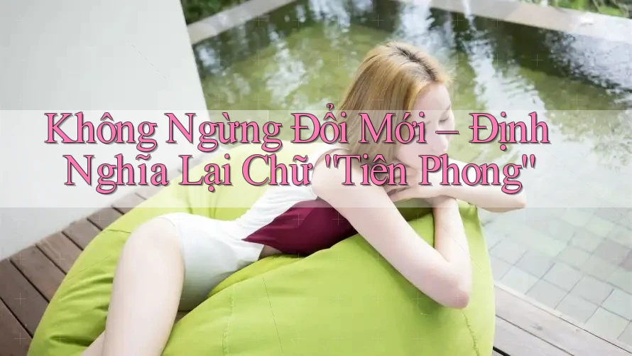 Không Ngừng Đổi Mới – Định Nghĩa Lại Chữ “Tiên Phong” Không Ngừng Đổi Mới – Định Nghĩa Lại Chữ “Tiên Phong”