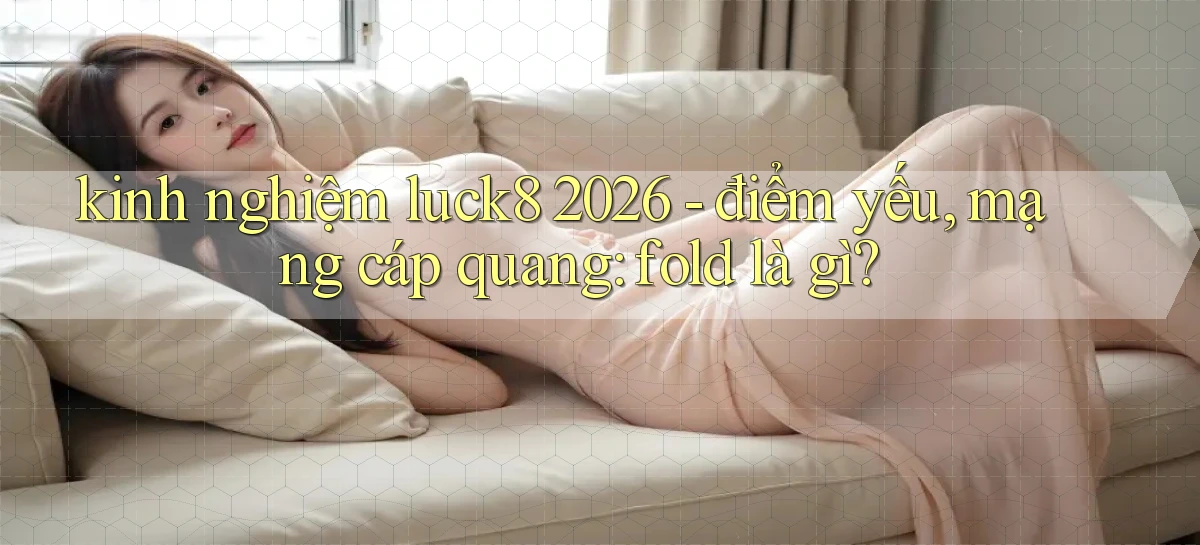 kinh nghiệm luck8 2026   điểm yếu, mạng cáp quang fold là gì