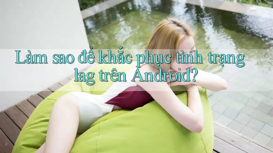 Làm sao để khắc phục tình trạng lag trên Android?