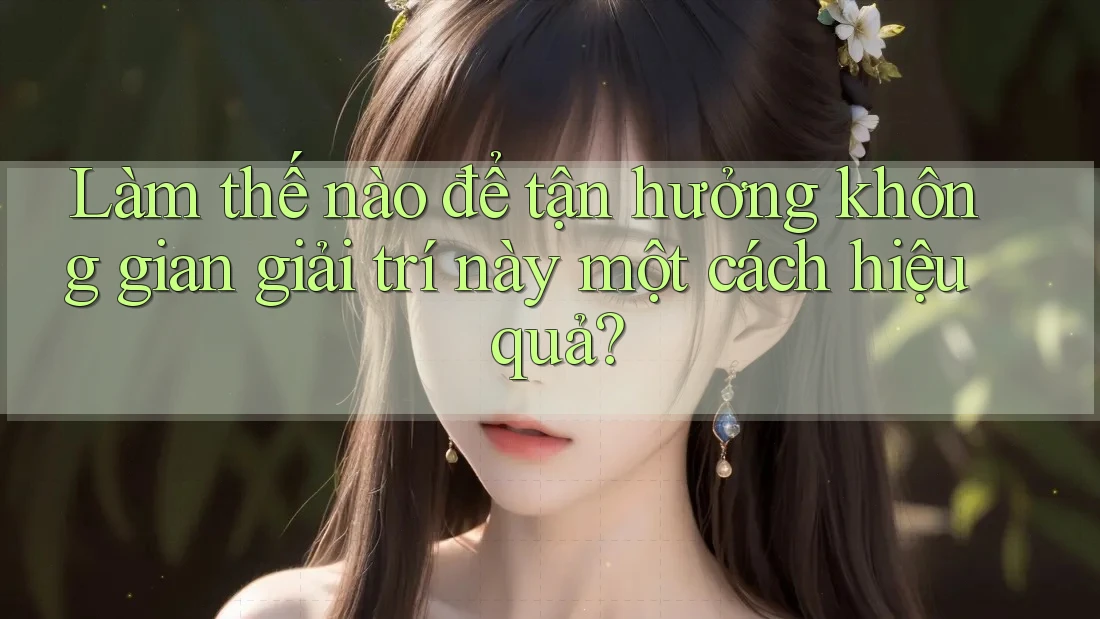 Làm thế nào để tận hưởng không gian giải trí này một cách hiệu quả?
