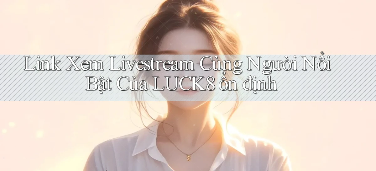 link xem livestream cùng người nổi bật của luck8 ổn định
