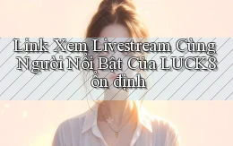 link xem livestream cùng người nổi bật của luck8 ổn định