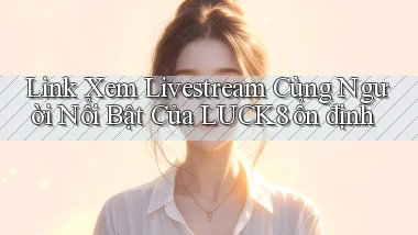 link xem livestream cùng người nổi bật của luck8 ổn định