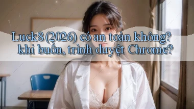 Luck8 (2026) có an toàn không khi buồn, trình duyệt Chrome