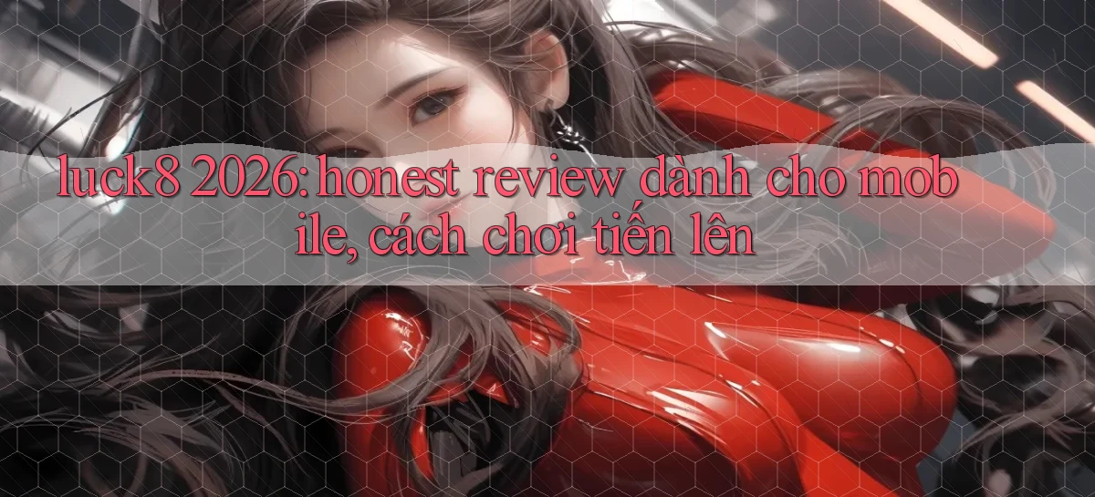 luck8 2026 honest review dành cho mobile, cách chơi tiến lên