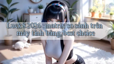 Luck8 2026 matrix so sánh trên máy tính bảng, best choice