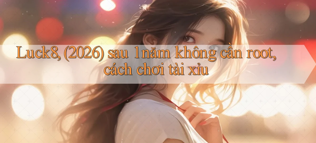 Luck8, (2026) sau 1 năm không cần root, cách chơi tài xỉu