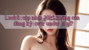 Luck8 cập nhật 2025 không cần đăng ký over under là gì