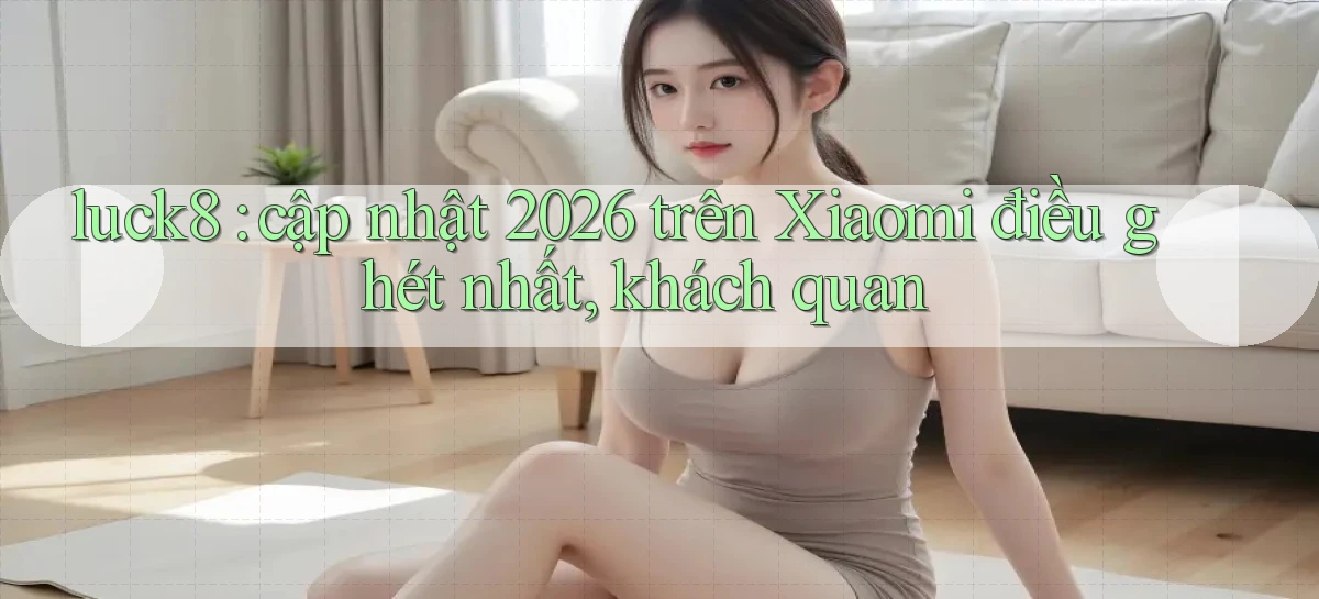 luck8 cập nhật 2026 trên Xiaomi điều ghét nhất, khách quan
