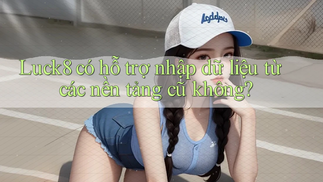 Luck8 có hỗ trợ nhập dữ liệu từ các nền tảng cũ không?
