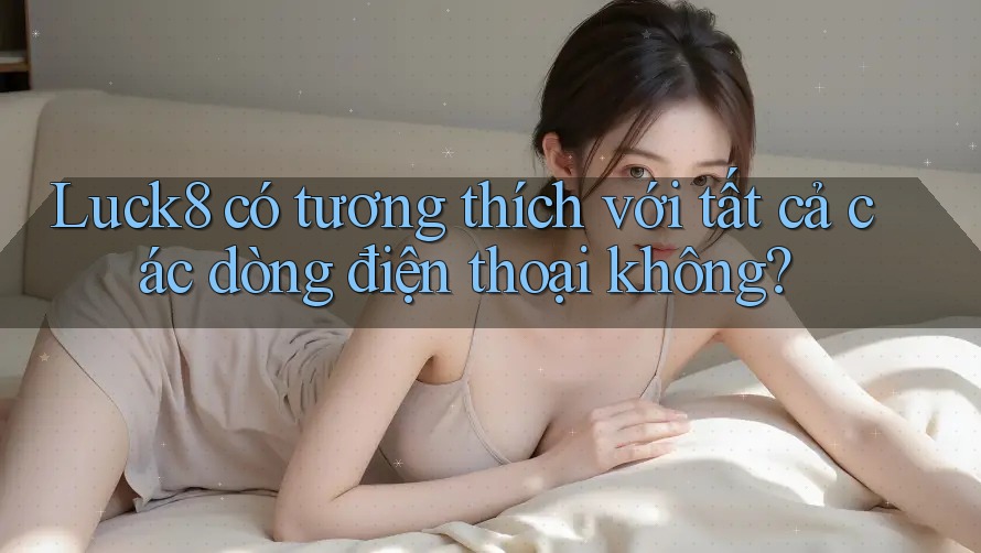 Luck8 có tương thích với tất cả các dòng điện thoại không?