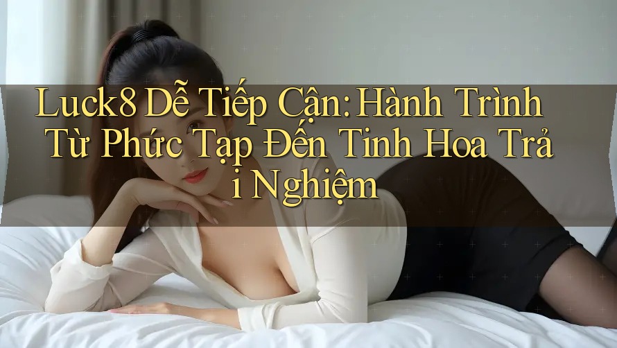 Luck8 Dễ Tiếp Cận: Hành Trình Từ Phức Tạp Đến Tinh Hoa Trải Nghiệm