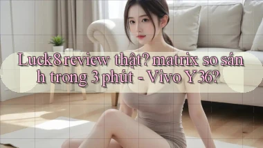 Luck8 review thật matrix so sánh trong 3 phút   Vivo Y36