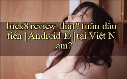 luck8 review thật tuần đầu tiên Android 10 tại Việt Nam