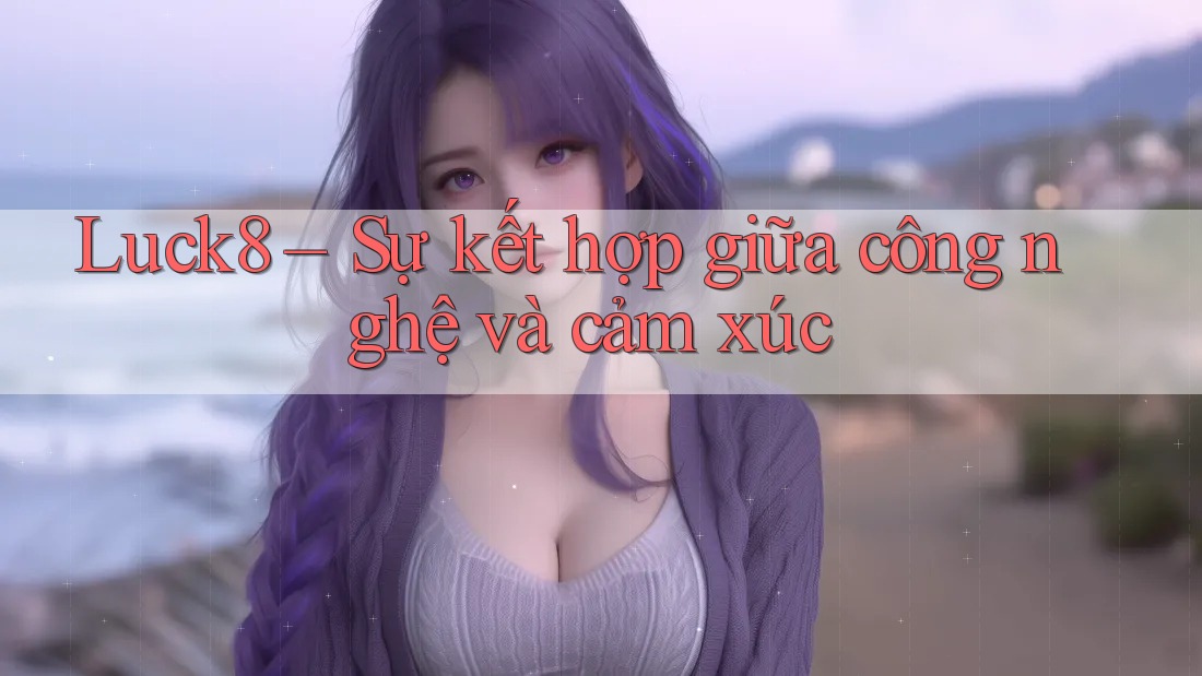 Luck8 – Sự kết hợp giữa công nghệ và cảm xúc