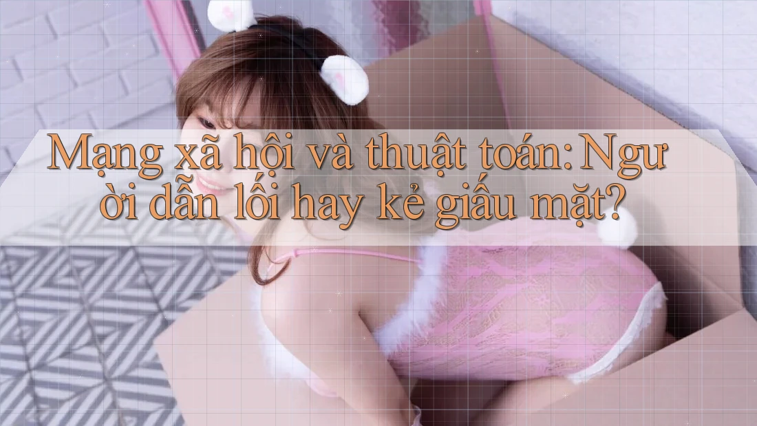 Mạng xã hội và thuật toán: Người dẫn lối hay kẻ giấu mặt?