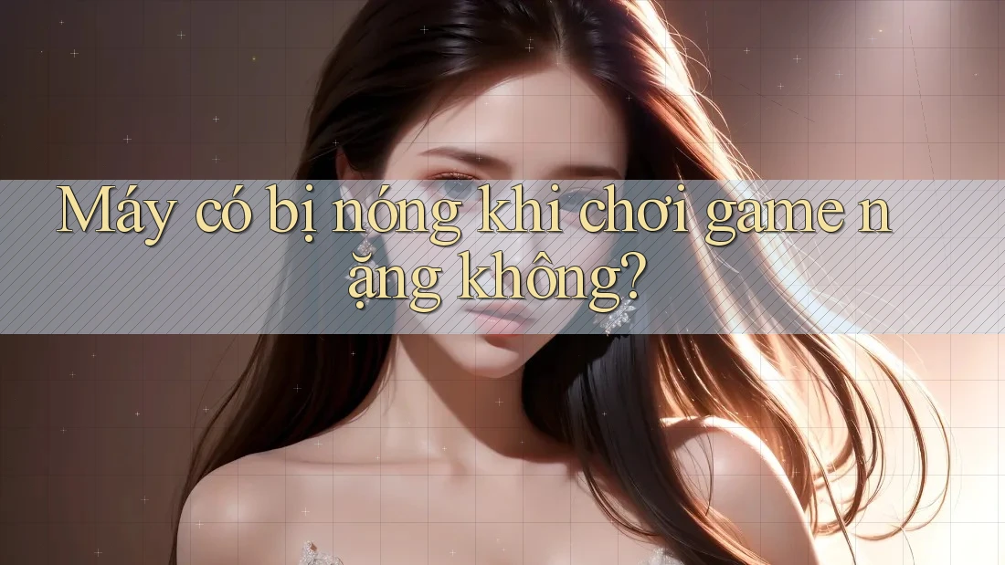 Máy có bị nóng khi chơi game nặng không? Máy có bị nóng khi chơi game nặng không?