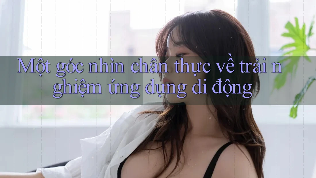Một góc nhìn chân thực về trải nghiệm ứng dụng di động Một góc nhìn chân thực về trải nghiệm ứng dụng di động