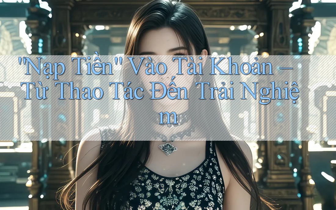 “Nạp Tiền” Vào Tài Khoản – Từ Thao Tác Đến Trải Nghiệm “Nạp Tiền” Vào Tài Khoản – Từ Thao Tác Đến Trải Nghiệm