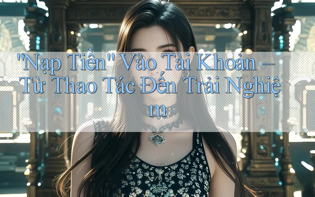 “Nạp Tiền” Vào Tài Khoản – Từ Thao Tác Đến Trải Nghiệm