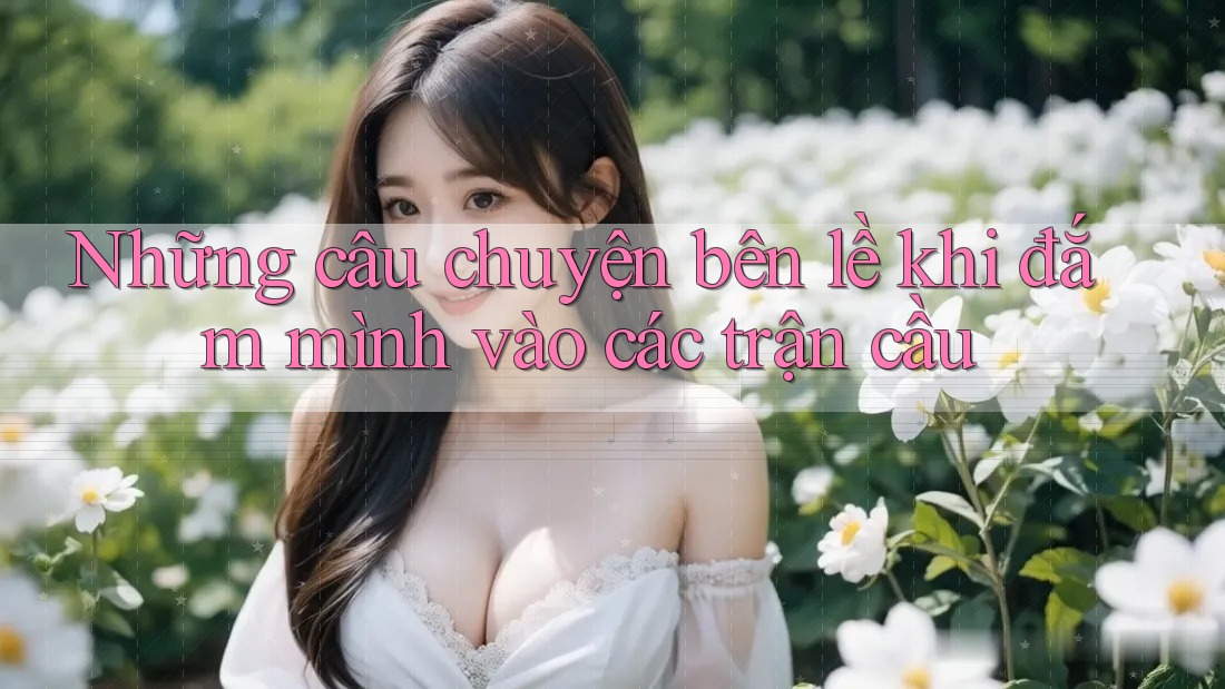 Những câu chuyện bên lề khi đắm mình vào các trận cầu